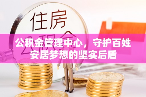 新抚公积金管理中心，守护百姓安居梦想的坚实后盾