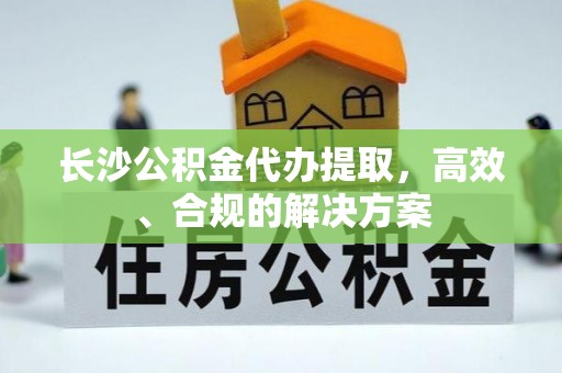 新抚长沙公积金代办提取，高效、合规的解决方案