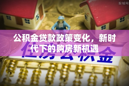 新抚公积金贷款政策变化，新时代下的购房新机遇
