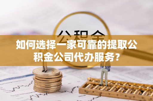 新抚如何选择一家可靠的提取公积金公司代办服务？