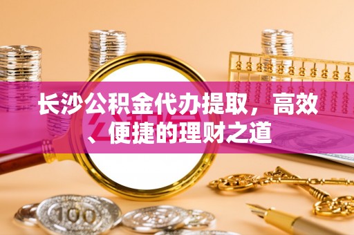 新抚长沙公积金代办提取，高效、便捷的理财之道