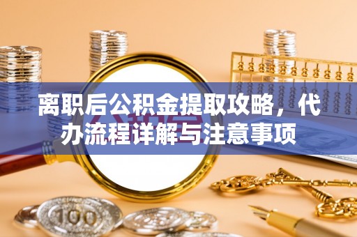 新抚离职后公积金提取攻略，代办流程详解与注意事项
