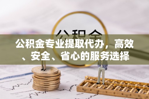 新抚公积金专业提取代办，高效、安全、省心的服务选择