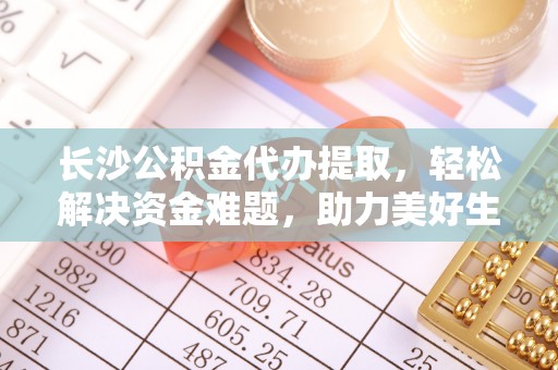 新抚长沙公积金代办提取，轻松解决资金难题，助力美好生活