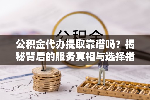 新抚公积金代办提取靠谱吗？揭秘背后的服务真相与选择指南