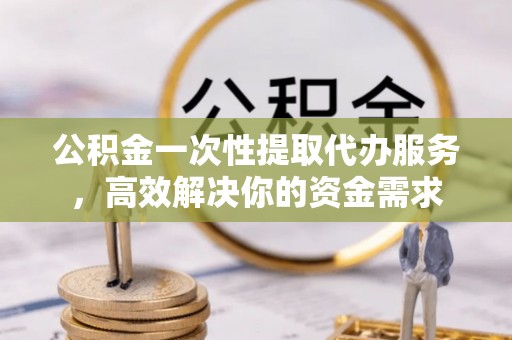 新抚公积金一次性提取代办服务，高效解决你的资金需求