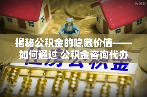 新抚揭秘公积金的隐藏价值——如何通过 公积金咨询代办提取 优化财富管理