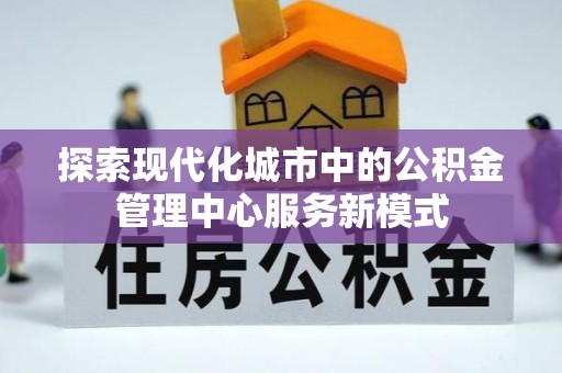 新抚探索现代化城市中的公积金管理中心服务新模式