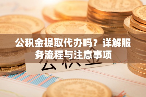 新抚公积金提取代办吗？详解服务流程与注意事项