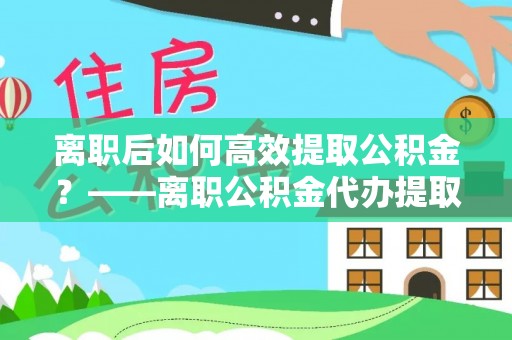 新抚离职后如何高效提取公积金？——离职公积金代办提取全流程解析