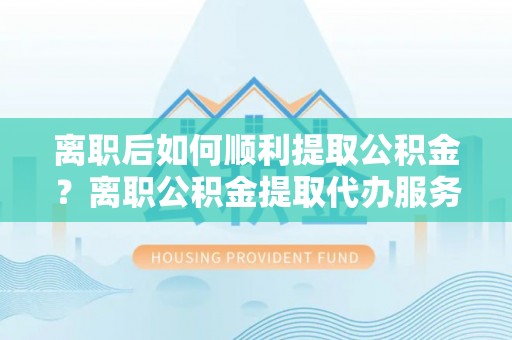 新抚离职后如何顺利提取公积金？离职公积金提取代办服务帮你搞定！