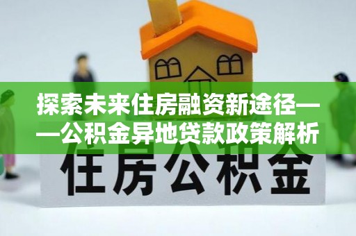 新抚探索未来住房融资新途径——公积金异地贷款政策解析与实践