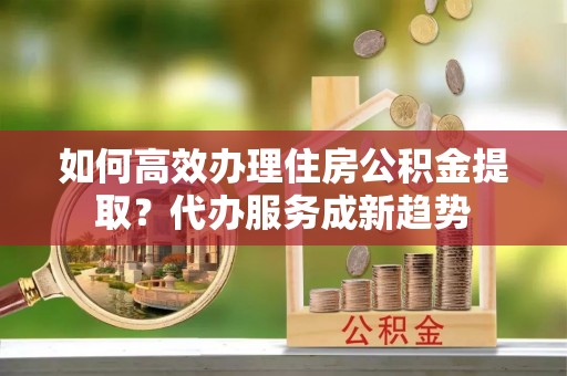 新抚如何高效办理住房公积金提取？代办服务成新趋势