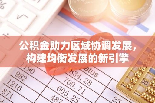 新抚公积金助力区域协调发展，构建均衡发展的新引擎