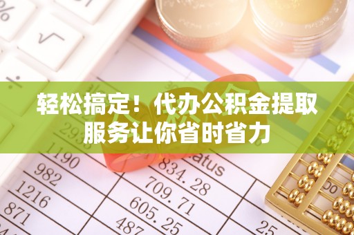 新抚轻松搞定！代办公积金提取服务让你省时省力