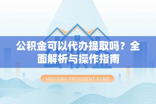 新抚公积金可以代办提取吗？全面解析与操作指南