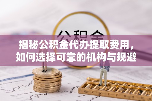 新抚揭秘公积金代办提取费用，如何选择可靠的机构与规避潜在风险