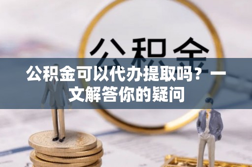 新抚公积金可以代办提取吗？一文解答你的疑问