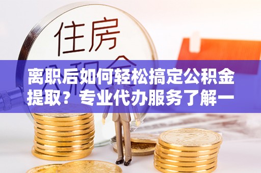 新抚离职后如何轻松搞定公积金提取？专业代办服务了解一下