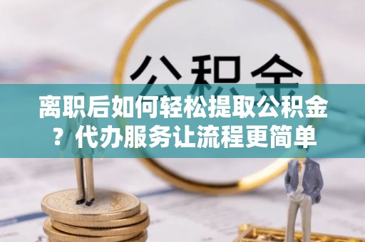 新抚离职后如何轻松提取公积金？代办服务让流程更简单