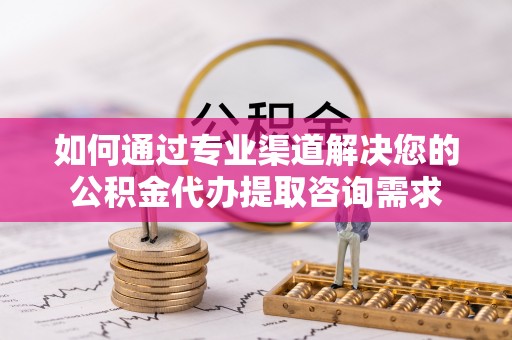 新抚如何通过专业渠道解决您的公积金代办提取咨询需求