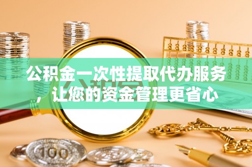 新抚公积金一次性提取代办服务，让您的资金管理更省心