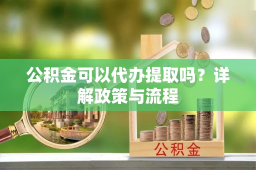 新抚公积金可以代办提取吗？详解政策与流程