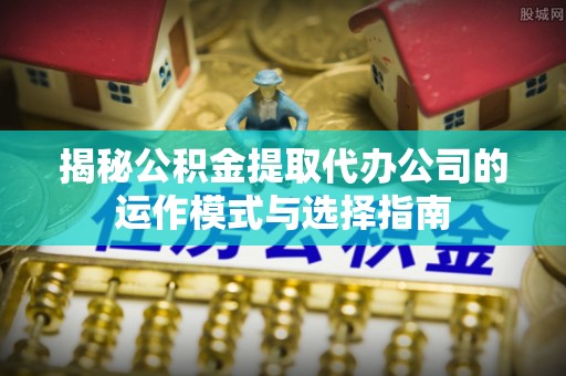 新抚揭秘公积金提取代办公司的运作模式与选择指南