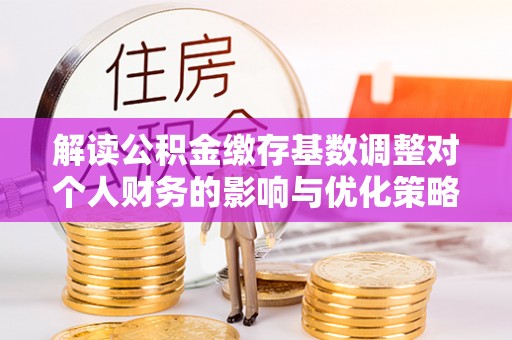 新抚解读公积金缴存基数调整对个人财务的影响与优化策略