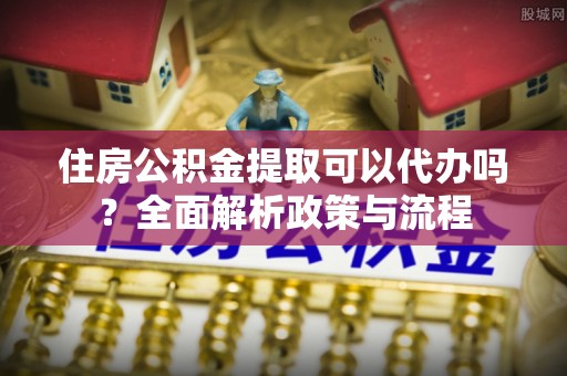 新抚住房公积金提取可以代办吗？全面解析政策与流程