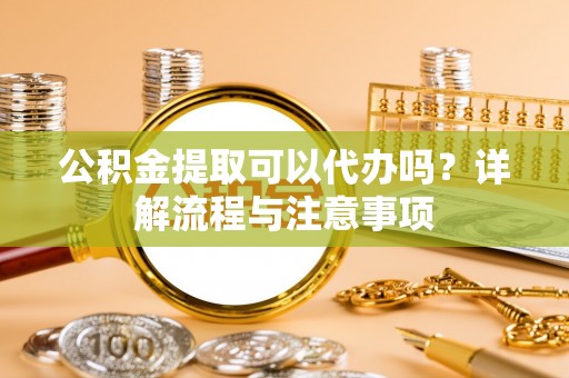 新抚公积金提取可以代办吗？详解流程与注意事项