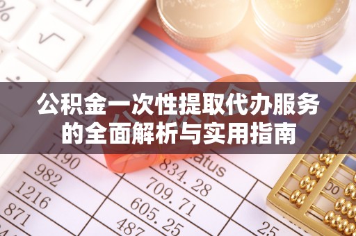 新抚公积金一次性提取代办服务的全面解析与实用指南