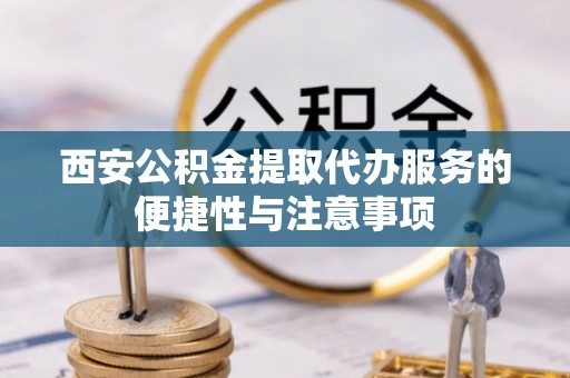 新抚西安公积金提取代办服务的便捷性与注意事项
