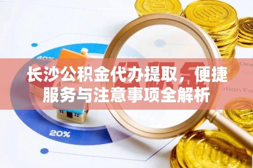 新抚长沙公积金代办提取，便捷服务与注意事项全解析