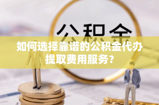 新抚如何选择靠谱的公积金代办提取费用服务？