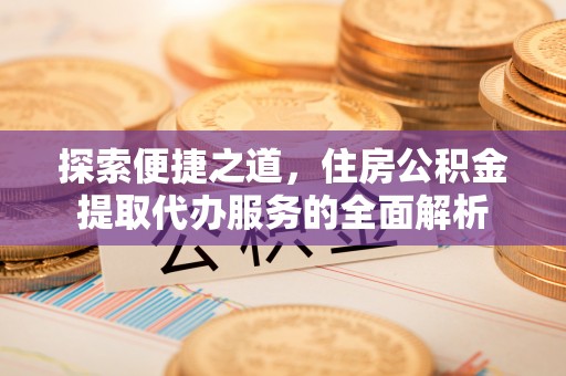 新抚探索便捷之道，住房公积金提取代办服务的全面解析