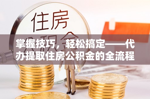 新抚掌握技巧，轻松搞定——代办提取住房公积金的全流程解析