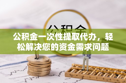 新抚公积金一次性提取代办，轻松解决您的资金需求问题