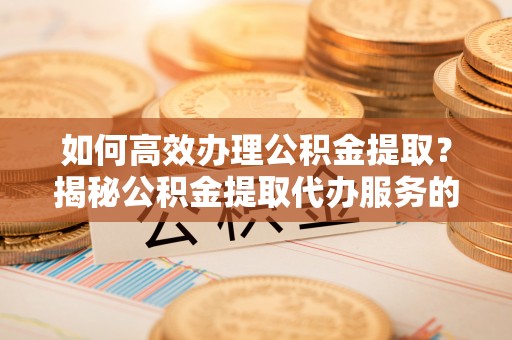新抚如何高效办理公积金提取？揭秘公积金提取代办服务的优势与注意事项