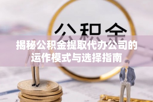 新抚揭秘公积金提取代办公司的运作模式与选择指南
