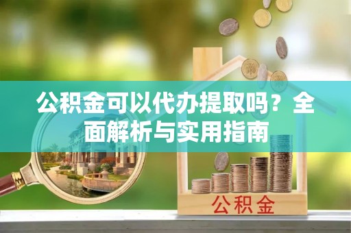 新抚公积金可以代办提取吗？全面解析与实用指南
