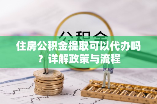 新抚住房公积金提取可以代办吗？详解政策与流程