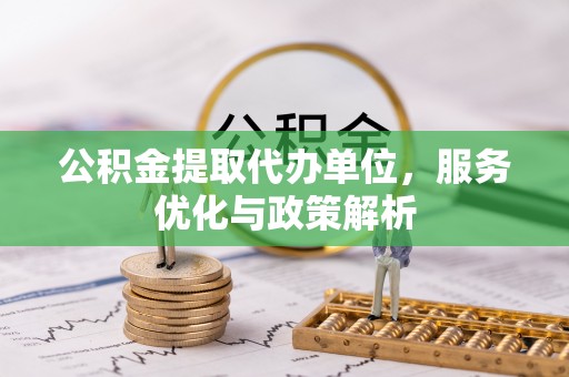新抚公积金提取代办单位，服务优化与政策解析