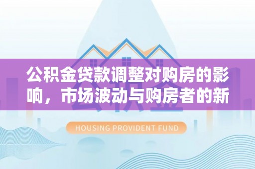 新抚公积金贷款调整对购房的影响，市场波动与购房者的新选择