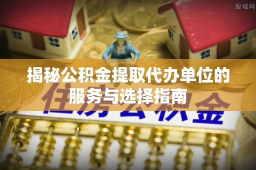 新抚揭秘公积金提取代办单位的服务与选择指南