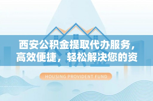 新抚西安公积金提取代办服务，高效便捷，轻松解决您的资金需求