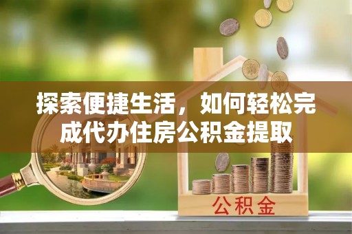 新抚探索便捷生活，如何轻松完成代办住房公积金提取