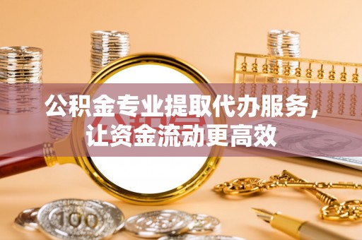 新抚公积金专业提取代办服务，让资金流动更高效