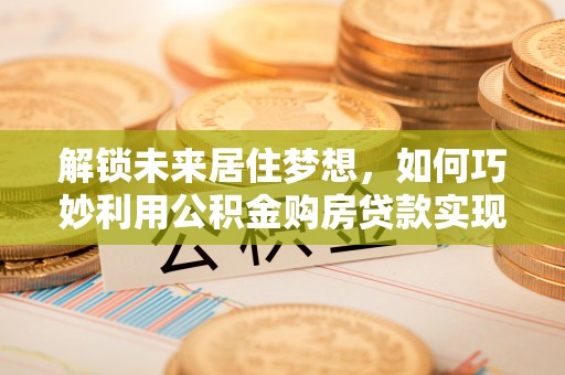 新抚解锁未来居住梦想，如何巧妙利用公积金购房贷款实现房产投资