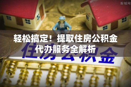 新抚轻松搞定！提取住房公积金代办服务全解析